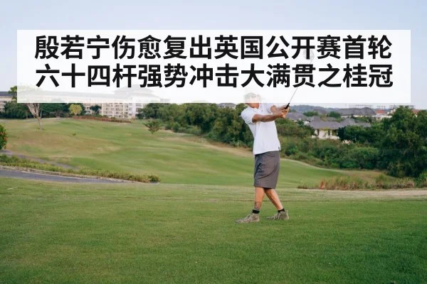殷若宁伤愈复出英国公开赛首轮六十四杆强势冲击大满贯之桂冠