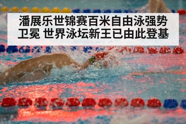 潘展乐世锦赛百米自由泳强势卫冕 世界泳坛新王已由此登基